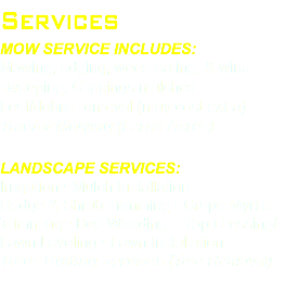 Services Mow Service Includes: Mowing, edging, weed eating, & wind sweeping. Clippings mulched Leaf/debris removal (may cost extra) Tractor Mowing (Large Acres) Landscape Services: Irrigation • Mulch Installation Hedge & Shrub Trimming • Crape Myrtle Trimming • Bed Weeding • Top Dressing/Lawn Leveling • Lawn Installation Trees Cutting Services (Tree Removal) 